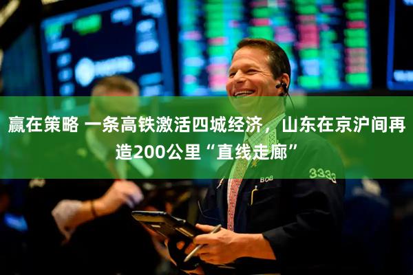 赢在策略 一条高铁激活四城经济，山东在京沪间再造200公里“直线走廊”