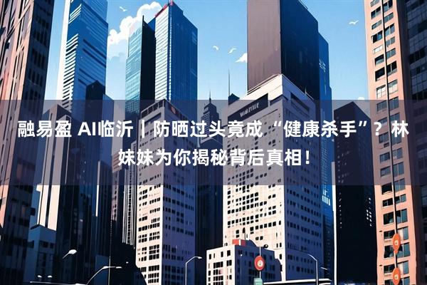 融易盈 AI临沂｜防晒过头竟成 “健康杀手”？林妹妹为你揭秘背后真相！