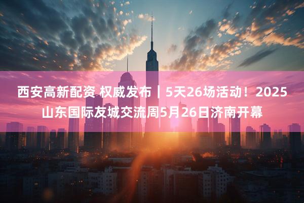 西安高新配资 权威发布｜5天26场活动！2025山东国际友城交流周5月26日济南开幕
