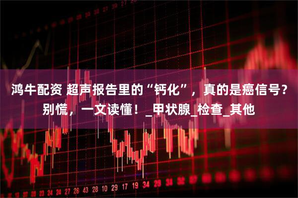 鸿牛配资 超声报告里的“钙化”，真的是癌信号？别慌，一文读懂！_甲状腺_检查_其他