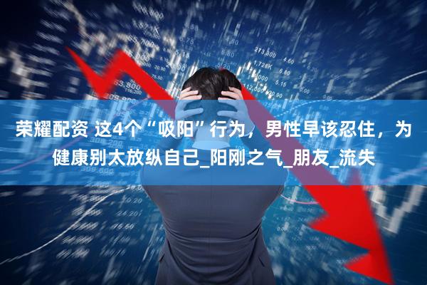 荣耀配资 这4个“吸阳”行为，男性早该忍住，为健康别太放纵自己_阳刚之气_朋友_流失