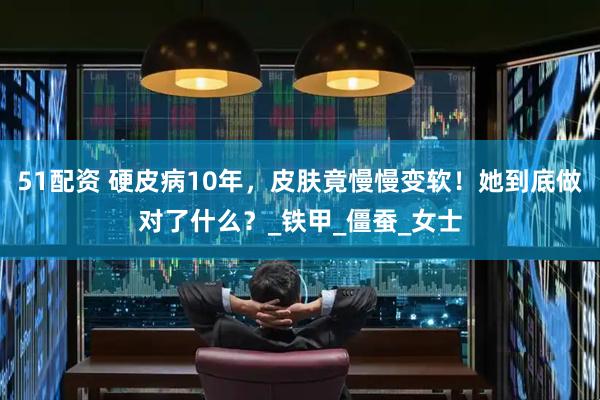 51配资 硬皮病10年，皮肤竟慢慢变软！她到底做对了什么？_铁甲_僵蚕_女士