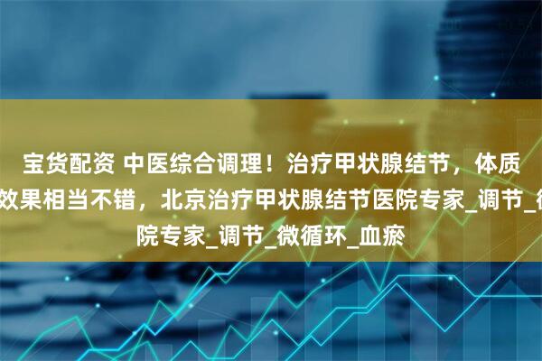 宝货配资 中医综合调理！治疗甲状腺结节，体质也改善了，效果相当不错，北京治疗甲状腺结节医院专家_调节_微循环_血瘀