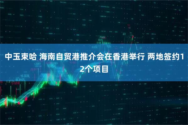 中玉束哈 海南自贸港推介会在香港举行 两地签约12个项目