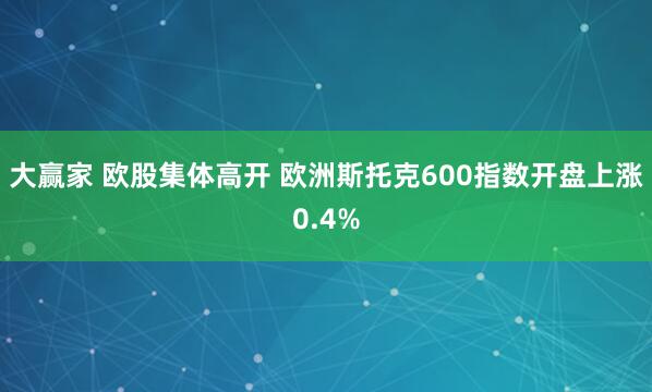 大赢家 欧股集体高开 欧洲斯托克600指数开盘上涨0.4%