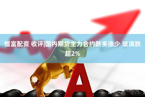 恒富配资 收评|国内期货主力合约跌多涨少 玻璃跌超2%