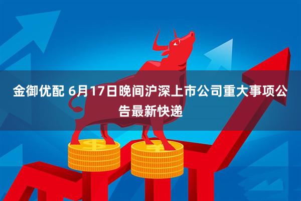 金御优配 6月17日晚间沪深上市公司重大事项公告最新快递
