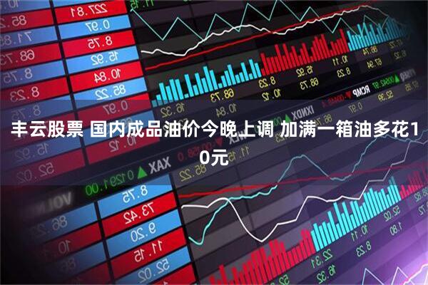 丰云股票 国内成品油价今晚上调 加满一箱油多花10元