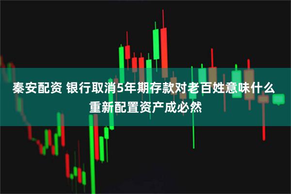 秦安配资 银行取消5年期存款对老百姓意味什么 重新配置资产成必然