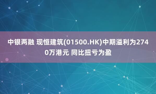 中银两融 现恒建筑(01500.HK)中期溢利为2740万港元 同比扭亏为盈