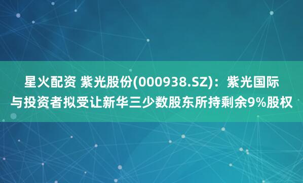 星火配资 紫光股份(000938.SZ)：紫光国际与投资者拟受让新华三少数股东所持剩余9%股权