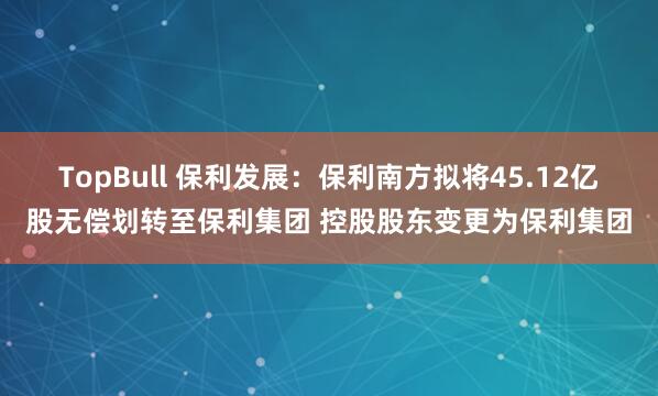 TopBull 保利发展：保利南方拟将45.12亿股无偿划转至保利集团 控股股东变更为保利集团