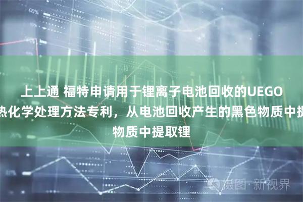 上上通 福特申请用于锂离子电池回收的UEGO控制热化学处理方法专利，从电池回收产生的黑色物质中提取锂