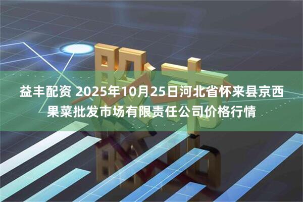益丰配资 2025年10月25日河北省怀来县京西果菜批发市场有限责任公司价格行情