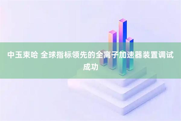 中玉束哈 全球指标领先的全离子加速器装置调试成功