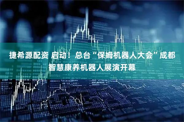 捷希源配资 启动！总台“保姆机器人大会”成都智慧康养机器人展演开幕