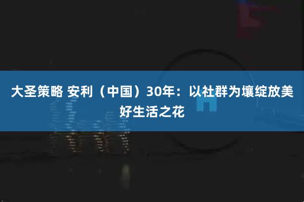 大圣策略 安利（中国）30年：以社群为壤绽放美好生活之花
