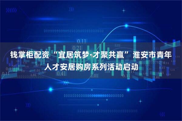 钱掌柜配资 “宜居筑梦·才聚共赢” 淮安市青年人才安居购房系列活动启动