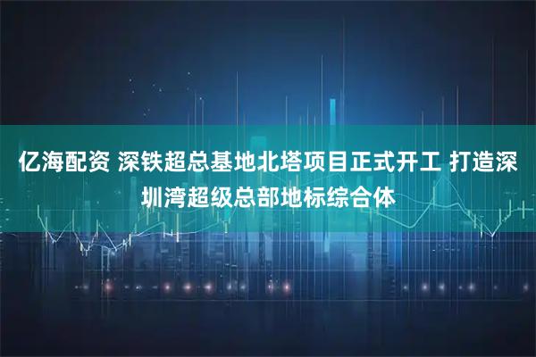 亿海配资 深铁超总基地北塔项目正式开工 打造深圳湾超级总部地标综合体