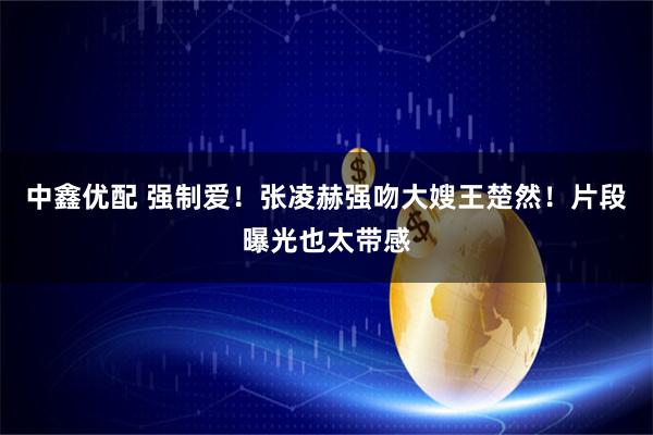 中鑫优配 强制爱！张凌赫强吻大嫂王楚然！片段曝光也太带感