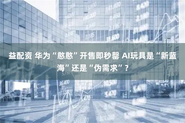 益配资 华为“憨憨”开售即秒罄 AI玩具是“新蓝海”还是“伪需求”？
