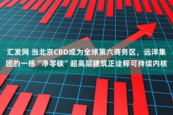 汇发网 当北京CBD成为全球第六商务区，远洋集团的一栋“净零碳”超高层建筑正诠释可持续内核