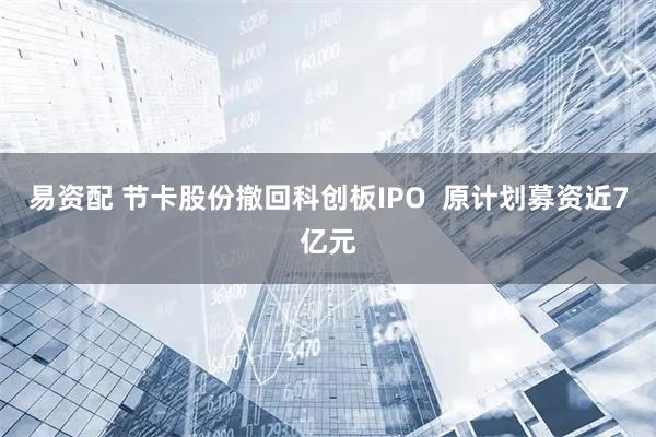 易资配 节卡股份撤回科创板IPO  原计划募资近7亿元
