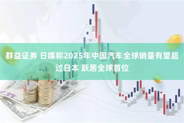 群益证券 日媒称2025年中国汽车全球销量有望超过日本 跃居全球首位