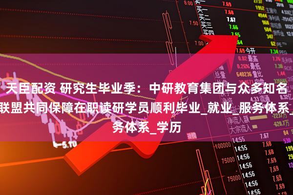天臣配资 研究生毕业季：中研教育集团与众多知名高校联盟共同保障在职读研学员顺利毕业_就业_服务体系_学历