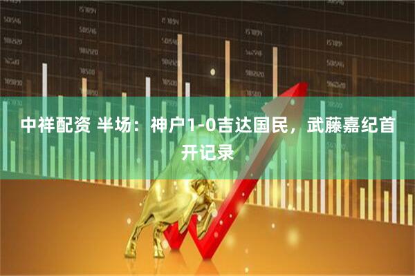 中祥配资 半场：神户1-0吉达国民，武藤嘉纪首开记录