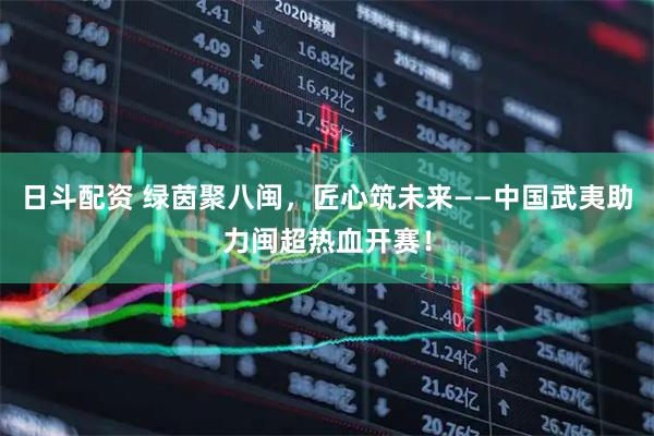 日斗配资 绿茵聚八闽，匠心筑未来——中国武夷助力闽超热血开赛！