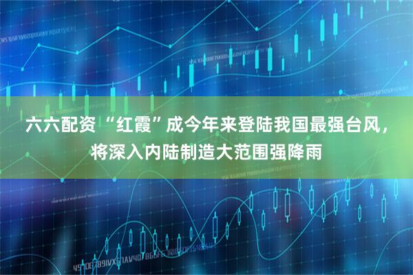 六六配资 “红霞”成今年来登陆我国最强台风，将深入内陆制造大范围强降雨