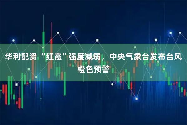 华利配资 “红霞”强度减弱，中央气象台发布台风橙色预警